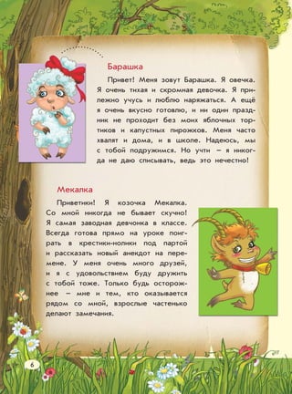 Барашка
Привет! Меня зовут Барашка. Я овечка.
Я очень тихая и скромная девочка. Я при-
лежно учусь и люблю наряжаться. А ещё
я очень вкусно готовлю, и ни один празд-
ник не проходит без моих яблочных тор-
тиков и капустных пирожков. Меня часто
хвалят и дома, и в школе. Надеюсь, мы
с тобой подружимся. Но учти – я никог-
да не даю списывать, ведь это нечестно!
Мекалка
Приветики! Я козочка Мекалка.
Со мной никогда не бывает скучно!
Я самая заводная девчонка в классе.
Всегда готова прямо на уроке поиг-
рать в крестики-нолики под партой
и рассказать новый анекдот на пере-
мене. У меня очень много друзей,
и я с удовольствием буду дружить
с тобой тоже. Только будь осторож-
нее – мне и тем, кто оказывается
рядом со мной, взрослые частенько
делают замечания.
6
 