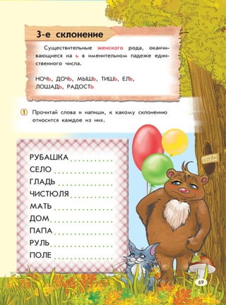 3-е склонение
Существительные женского рода, оканчи-
вающиеся на ь в именительном падеже един-
ственного числа.
НОЧЬ, ДОЧЬ, МЫШЬ, ТИШЬ, ЕЛЬ,
ЛОШАДЬ, РАДОСТЬ
Прочитай слова и напиши, к какому склонению
относится каждое из них.
1
РУБАШКА . . . . . . . . . . .
СЕЛО . . . . . . . . . . . . . . .
ГЛАДЬ . . . . . . . . . . . . . .
ЧИСТЮЛЯ . . . . . . . . . . .
МАТЬ . . . . . . . . . . . . . . .
ДОМ. . . . . . . . . . . . . . . .
ПАПА . . . . . . . . . . . . . . .
РУЛЬ. . . . . . . . . . . . . . . .
ПОЛЕ . . . . . . . . . . . . . . .
69
 