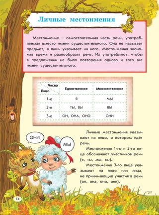 Личные местоимения
Местоимение – самостоятельная часть речи, употреб-
ляемая вместо имени существительного. Она не называет
предмет, а лишь указывает на него. Местоимения эконо-
мят время и разнообразят речь. Их употребляют, чтобы
в предложении не было повторения одного и того же
имени существительного.
Личные местоимения указы-
вают на лицо, о котором идёт
речь.
Местоимения 1-го и 2-го ли-
ца обозначают участников речи
(я, ты, мы, вы).
Местоимения 3-го лица ука-
зывают на лицо или лица,
не принимающие участия в речи
(он, она, оно, они).
ОНИ
МЫ
Лицо
Единственное Множественное
1-е Я МЫ
2-е ТЫ, ВЫ ВЫ
3-е ОН, ОНА, ОНО ОНИ
74
Число
 
