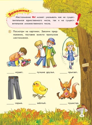 играет. лучшие друзья. прыгает.
серые. жёлтый. пушистая.
Посмотри на картинки. Закончи пред-
ложения, поставив вместо пропусков
местоимения.
1
Местоимение ВЫ может указывать как на сущес-
твительное единственного числа, так и на сущест-
вительное множественного числа. !
75
 