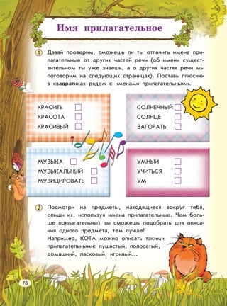 Имя прилагательное
1 Давай проверим, сможешь ли ты отличить имена при-
лагательные от других частей речи (об имени сущест-
вительном ты уже знаешь, а о других частях речи мы
поговорим на следующих страницах). Поставь плюсики
в квадратиках рядом с именами прилагательными.
Посмотри на предметы, находящиеся вокруг тебя,
опиши их, используя имена прилагательные. Чем боль-
ше прилагательных ты сможешь подобрать для описа-
ния одного предмета, тем лучше!
Например, КОТА можно описать такими
прилагательными: пушистый, полосатый,
домашний, ласковый, игривый...
КРАСИТЬ
КРАСОТА
КРАСИВЫЙ
МУЗЫКА
МУЗЫКАЛЬНЫЙ
МУЗИЦИРОВАТЬ
СОЛНЕЧНЫЙ
СОЛНЦЕ
ЗАГОРАТЬ
УМНЫЙ
УЧИТЬСЯ
УМ
78
2
 