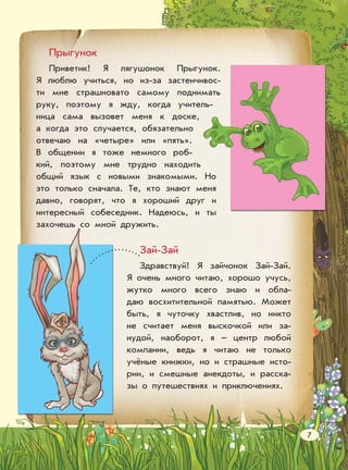 Прыгунок
Приветик! Я лягушонок Прыгунок.
Я люблю учиться, но из-за застенчивос-
ти мне страшновато самому поднимать
руку, поэтому я жду, когда учитель-
ница сама вызовет меня к доске,
а когда это случается, обязательно
отвечаю на «четыре» или «пять».
В общении я тоже немного роб-
кий, поэтому мне трудно находить
общий язык с новыми знакомыми. Но
это только сначала. Те, кто знают меня
давно, говорят, что я хороший друг и
интересный собеседник. Надеюсь, и ты
захочешь со мной дружить.
Зай-Зай
Здравствуй! Я зайчонок Зай-Зай.
Я очень много читаю, хорошо учусь,
жутко много всего знаю и обла-
даю восхитительной памятью. Может
быть, я чуточку хвастлив, но никто
не считает меня выскочкой или за-
нудой, наоборот, я – центр любой
компании, ведь я читаю не только
учёные книжки, но и страшные исто-
рии, и смешные анекдоты, и расска-
зы о путешествиях и приключениях.
7
 