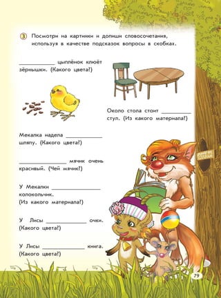 Посмотри на картинки и допиши словосочетания,
используя в качестве подсказок вопросы в скобках.
3
Мекалка надела
шляпу. (Какого цвета?)
мячик очень
красивый. (Чей мячик?)
У Мекалки
колокольчик.
(Из какого материала?)
У Лисы очки.
(Какого цвета?)
У Лисы книга.
(Какого цвета?)
Около стола стоит
стул. (Из какого материала?)
79
цыплёнок клюёт
зёрнышки. (Какого цвета?)
 