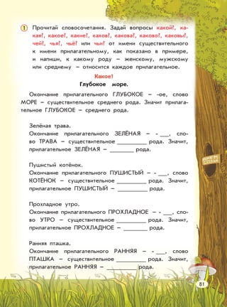 Прочитай словосочетания. Задай вопросы какой?, ка-
кая?, какое?, какие?, каков?, какова?, каково?, каковы?,
чей?, чья?, чьё? или чьи? от имени существительного
к имени прилагательному, как показано в примере,
и напиши, к какому роду – женскому, мужскому
или среднему – относится каждое прилагательное.
Окончание прилагательного ГЛУБОКОЕ – -ое, слово
МОРЕ – существительное среднего рода. Значит прилага-
тельное ГЛУБОКОЕ – среднего рода.
Зелёная трава.
Окончание прилагательного ЗЕЛЁНАЯ – - , сло-
во ТРАВА – существительное рода. Значит,
прилагательное ЗЕЛЁНАЯ – рода.
Пушистый котёнок.
Окончание прилагательного ПУШИСТЫЙ – - , слово
КОТЁНОК – существительное рода. Значит,
прилагательное ПУШИСТЫЙ – рода.
Прохладное утро.
Окончание прилагательного ПРОХЛАДНОЕ – - , сло-
во УТРО – существительное рода. Значит,
прилагательное ПРОХЛАДНОЕ – рода.
Ранняя пташка.
Окончание прилагательного РАННЯЯ – - , слово
ПТАШКА – существительное рода. Значит,
прилагательное РАННЯЯ – рода.
Какое?
Глубокое море.
81
1
 