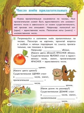 Число имён прилагательных
Имена прилагательные изменяются по числам. Имя
прилагательное может быть единственного или множест-
венного числа в зависимости от имени существительного,
чей признак оно описывает. Например: полосатый кот
(один) – единственное число. Полосатые коты (много) –
множественное число.
1 Потренируйся в склонении имён прилагательных по
числам. Посмотри на картинки, прочитай вопросы
в скобках и напиши подходящие по смыслу прилага-
тельные, как показано в примере.
Например: яблоко.
(Какого цвета яблоко?) КРАСНОЕ яблоко.
Существительное ЯБЛОКО стоит в единст-
венном числе, значит, прилагательное
КРАСНОЕ – единственного числа.
щенки.
(Какого цвета щенки?)
Существительное ЩЕНКИ стоит
в числе, значит,
прилагательное –
числа.
домик.
(Каков домик по размеру?)
Существительное ДОМИК стоит
в числе, значит,
прилагательное –
числа.
82
 