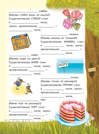 стебли.
(Каковы стебли розы на ощупь?)
Существительное СТЕБЛИ стоит
в числе,
значит, прилагательное –
числа.
книжка.
(Какова книжка по толщине?)
Существительное КНИЖКА стоит
в числе, значит,
прилагательное –
числа.
море.
(Каково море по цвету?)
Существительное МОРЕ стоит
в числе, значит,
прилагательное –
числа.
птички.
(Каковы птички по размеру?)
Существительное ПТИЧКИ стоит
в числе, значит,
прилагательное –
числа.
торт.
(Каков торт по размеру?)
Существительное ТОРТ стоит
в числе, значит,
прилагательное –
числа.
83
 