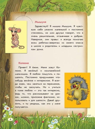 Мышуня
Здравствуй! Я мышка Мышуня. Я чувст-
вую себя ужасно маленькой и постоянно
стесняюсь, но мои друзья говорят, что я
очень решительная, отзывчивая и добрая.
Наверное, они правы: я всегда помогаю
всем ребятам-зверятам из своего класса
в школе и родителям и младшим сестрич-
кам дома.
Колюня
Привет! Я ёжик. Меня зовут Ко-
люня. Я весёлый и компанейский
мальчишка. Я люблю пошутить и по-
шалить. Постоянно придумываю что-
нибудь весёлое и интересное. Я всег-
да знаю, чем заняться на переменке,
чтобы не заскучать. Но и учиться
я тоже люблю — это так интересно,
ведь то, что рассказывают на уро-
ках, можно, приложив фантазию, ис-
пользовать и для шалости. Давай дру-
жить, и ты увидишь, как это у меня
получается.
8
 