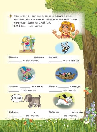 Посмотри на картинки и закончи предложения,
как показано в примере, дописав правильный глагол.
Например: Девочка СМЕЁТСЯ.
СМЕЁТСЯ – это глагол.
2
Девочка зарядку.
– это глагол.
Мушка .
– это глагол.
Мальчик на санках.
– это глагол.
Птичка в гнезде.
это глагол.
Собачка .
– это глагол.
Собачка косточку.
– это глагол.
Гав-гав
89
 