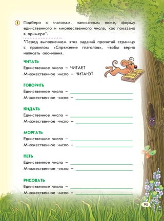 Подбери к глаголам, написанным ниже, форму
единственного и множественного числа, как показано
в примере*.
*Перед выполнением этих заданий прочитай страницу
с правилом «Спряжение глаголов», чтобы верно
написать окончания.
1
ЧИТАТЬ
Единственное число – ЧИТАЕТ
Множественное число – ЧИТАЮТ
ГОВОРИТЬ
Единственное число –
Множественное число –
КИДАТЬ
Единственное число –
Множественное число –
МОРГАТЬ
Единственное число –
Множественное число –
ПЕТЬ
Единственное число –
Множественное число –
РИСОВАТЬ
Единственное число –
Множественное число –
95
 