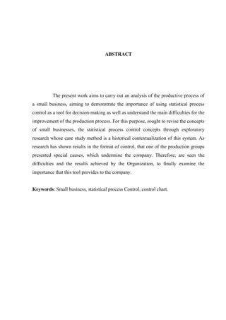 ABSTRACT
The present work aims to carry out an analysis of the productive process of
a small business, aiming to demonstrate the importance of using statistical process
control as a tool for decision-making as well as understand the main difficulties for the
improvement of the production process. For this purpose, sought to revise the concepts
of small businesses, the statistical process control concepts through exploratory
research whose case study method is a historical contextualization of this system. As
research has shown results in the format of control, that one of the production groups
presented special causes, which undermine the company. Therefore, are seen the
difficulties and the results achieved by the Organization, to finally examine the
importance that this tool provides to the company.
Keywords: Small business, statistical process Control, control chart.
 