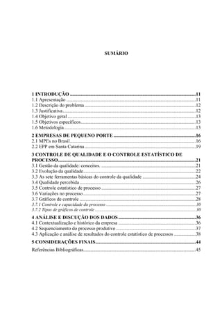 SUMÁRIO
1 INTRODUÇÃO ........................................................................................................11
1.1 Apresentação ...........................................................................................................11
1.2 Descrição do problema............................................................................................12
1.3 Justificativa..............................................................................................................12
1.4 Objetivo geral ..........................................................................................................13
1.5 Objetivos específicos...............................................................................................13
1.6 Metodologia.............................................................................................................13
2 EMPRESAS DE PEQUENO PORTE ....................................................................16
2.1 MPEs no Brasil........................................................................................................16
2.2 EPP em Santa Catarina............................................................................................19
3 CONTROLE DE QUALIDADE E O CONTROLE ESTATÍSTICO DE
PROCESSO..................................................................................................................21
3.1 Gestão da qualidade: conceitos. ..............................................................................21
3.2 Evolução da qualidade.............................................................................................22
3.3 As sete ferramentas básicas do controle da qualidade ............................................24
3.4 Qualidade percebida ................................................................................................26
3.5 Controle estatístico de processo ..............................................................................27
3.6 Variações no processo .............................................................................................27
3.7 Gráficos de controle ................................................................................................28
3.7.1 Controle e capacidade do processo ................................................................................30
3.7.2 Tipos de gráficos de controle ..........................................................................................30
4 ANÁLISE E DISCUÇÃO DOS DADOS................................................................36
4.1 Contextualização e histórico da empresa ................................................................36
4.2 Sequenciamento do processo produtivo..................................................................37
4.3 Aplicação e análise de resultados do controle estatístico de processos ..................38
5 CONSIDERAÇÕES FINAIS...................................................................................44
Referências Bibliográficas.............................................................................................45
 