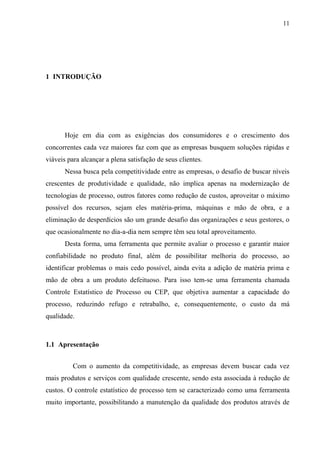 11
1 INTRODUÇÃO
Hoje em dia com as exigências dos consumidores e o crescimento dos
concorrentes cada vez maiores faz com que as empresas busquem soluções rápidas e
viáveis para alcançar a plena satisfação de seus clientes.
Nessa busca pela competitividade entre as empresas, o desafio de buscar níveis
crescentes de produtividade e qualidade, não implica apenas na modernização de
tecnologias de processo, outros fatores como redução de custos, aproveitar o máximo
possível dos recursos, sejam eles matéria-prima, máquinas e mão de obra, e a
eliminação de desperdícios são um grande desafio das organizações e seus gestores, o
que ocasionalmente no dia-a-dia nem sempre têm seu total aproveitamento.
Desta forma, uma ferramenta que permite avaliar o processo e garantir maior
confiabilidade no produto final, além de possibilitar melhoria do processo, ao
identificar problemas o mais cedo possível, ainda evita a adição de matéria prima e
mão de obra a um produto defeituoso. Para isso tem-se uma ferramenta chamada
Controle Estatístico de Processo ou CEP, que objetiva aumentar a capacidade do
processo, reduzindo refugo e retrabalho, e, consequentemente, o custo da má
qualidade.
1.1 Apresentação
Com o aumento da competitividade, as empresas devem buscar cada vez
mais produtos e serviços com qualidade crescente, sendo esta associada à redução de
custos. O controle estatístico de processo tem se caracterizado como uma ferramenta
muito importante, possibilitando a manutenção da qualidade dos produtos através de
 