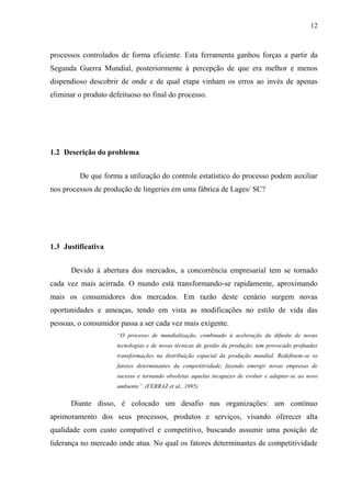 12
processos controlados de forma eficiente. Esta ferramenta ganhou forças a partir da
Segunda Guerra Mundial, posteriormente à percepção de que era melhor e menos
dispendioso descobrir de onde e de qual etapa vinham os erros ao invés de apenas
eliminar o produto defeituoso no final do processo.
1.2 Descrição do problema
De que forma a utilização do controle estatístico do processo podem auxiliar
nos processos de produção de lingeries em uma fábrica de Lages/ SC?
1.3 Justificativa
Devido à abertura dos mercados, a concorrência empresarial tem se tornado
cada vez mais acirrada. O mundo está transformando-se rapidamente, aproximando
mais os consumidores dos mercados. Em razão deste cenário surgem novas
oportunidades e ameaças, tendo em vista as modificações no estilo de vida das
pessoas, o consumidor passa a ser cada vez mais exigente.
“O processo de mundialização, combinado à aceleração da difusão de novas
tecnologias e de novas técnicas de gestão da produção, tem provocado profundas
transformações na distribuição espacial da produção mundial. Redefinem-se os
fatores determinantes da competitividade, fazendo emergir novas empresas de
sucesso e tornando obsoletas aquelas incapazes de evoluir e adaptar-se ao novo
ambiente”. (FERRAZ et al., 1995)
Diante disso, é colocado um desafio nas organizações: um contínuo
aprimoramento dos seus processos, produtos e serviços, visando oferecer alta
qualidade com custo compatível e competitivo, buscando assumir uma posição de
liderança no mercado onde atua. No qual os fatores determinantes de competitividade
 