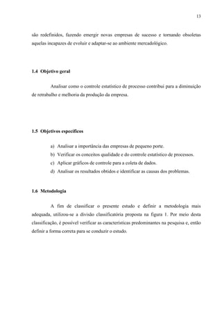 13
são redefinidos, fazendo emergir novas empresas de sucesso e tornando obsoletas
aquelas incapazes de evoluir e adaptar-se ao ambiente mercadológico.
1.4 Objetivo geral
Analisar como o controle estatístico de processo contribui para a diminuição
de retrabalho e melhoria da produção da empresa.
1.5 Objetivos específicos
a) Analisar a importância das empresas de pequeno porte.
b) Verificar os conceitos qualidade e do controle estatístico de processos.
c) Aplicar gráficos de controle para a coleta de dados.
d) Analisar os resultados obtidos e identificar as causas dos problemas.
1.6 Metodologia
A fim de classificar o presente estudo e definir a metodologia mais
adequada, utilizou-se a divisão classificatória proposta na figura 1. Por meio desta
classificação, é possível verificar as características predominantes na pesquisa e, então
definir a forma correta para se conduzir o estudo.
 