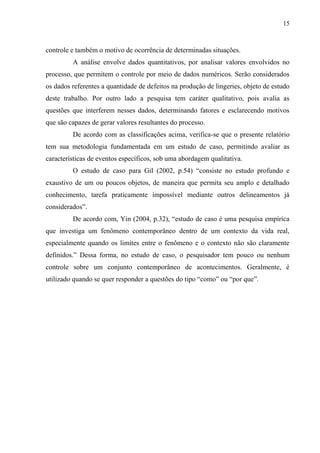 15
controle e também o motivo de ocorrência de determinadas situações.
A análise envolve dados quantitativos, por analisar valores envolvidos no
processo, que permitem o controle por meio de dados numéricos. Serão considerados
os dados referentes a quantidade de defeitos na produção de lingeries, objeto de estudo
deste trabalho. Por outro lado a pesquisa tem caráter qualitativo, pois avalia as
questões que interferem nesses dados, determinando fatores e esclarecendo motivos
que são capazes de gerar valores resultantes do processo.
De acordo com as classificações acima, verifica-se que o presente relatório
tem sua metodologia fundamentada em um estudo de caso, permitindo avaliar as
características de eventos específicos, sob uma abordagem qualitativa.
O estudo de caso para Gil (2002, p.54) “consiste no estudo profundo e
exaustivo de um ou poucos objetos, de maneira que permita seu amplo e detalhado
conhecimento, tarefa praticamente impossível mediante outros delineamentos já
considerados”.
De acordo com, Yin (2004, p.32), “estudo de caso é uma pesquisa empírica
que investiga um fenômeno contemporâneo dentro de um contexto da vida real,
especialmente quando os limites entre o fenômeno e o contexto não são claramente
definidos.” Dessa forma, no estudo de caso, o pesquisador tem pouco ou nenhum
controle sobre um conjunto contemporâneo de acontecimentos. Geralmente, é
utilizado quando se quer responder a questões do tipo “como” ou “por que”.
 