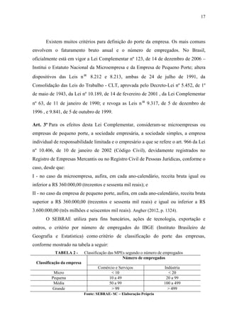17
Existem muitos critérios para definição do porte da empresa. Os mais comuns
envolvem o faturamento bruto anual e o número de empregados. No Brasil,
oficialmente está em vigor a Lei Complementar nº 123, de 14 de dezembro de 2006 –
Institui o Estatuto Nacional da Microempresa e da Empresa de Pequeno Porte; altera
dispositivos das Leis n 8.212 e 8.213, ambas de 24 de julho de 1991, da
Consolidação das Leis do Trabalho - CLT, aprovada pelo Decreto-Lei nº 5.452, de 1º
de maio de 1943, da Lei nº 10.189, de 14 de fevereiro de 2001 , da Lei Complementar
nº 63, de 11 de janeiro de 1990; e revoga as Leis n 9.317, de 5 de dezembro de
1996 , e 9.841, de 5 de outubro de 1999.
Art. 3º Para os efeitos desta Lei Complementar, consideram-se microempresas ou
empresas de pequeno porte, a sociedade empresária, a sociedade simples, a empresa
individual de responsabilidade limitada e o empresário a que se refere o art. 966 da Lei
nº 10.406, de 10 de janeiro de 2002 (Código Civil), devidamente registrados no
Registro de Empresas Mercantis ou no Registro Civil de Pessoas Jurídicas, conforme o
caso, desde que:
I - no caso da microempresa, aufira, em cada ano-calendário, receita bruta igual ou
inferior a R$ 360.000,00 (trezentos e sessenta mil reais); e
II - no caso da empresa de pequeno porte, aufira, em cada ano-calendário, receita bruta
superior a R$ 360.000,00 (trezentos e sessenta mil reais) e igual ou inferior a R$
3.600.000,00 (três milhões e seiscentos mil reais). Angher (2012, p. 1324).
O SEBRAE utiliza para fins bancários, ações de tecnologia, exportação e
outros, o critério por número de empregados do IBGE (Instituto Brasileiro de
Geografia e Estatística) como critério de classificação do porte das empresas,
conforme mostrado na tabela a seguir:
TABELA 2 - Classificação das MPEs segundo o número de empregados
Classificação da empresa
Número de empregados
Comércio e Serviços Indústria
Micro < 10 < 20
Pequena 10 a 49 20 a 99
Média 50 a 99 100 a 499
Grande > 99 > 499
Fonte: SEBRAE- SC – Elaboração Própria
 