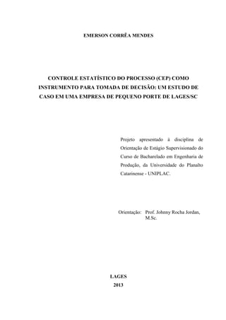 EMERSON CORRÊA MENDES
CONTROLE ESTATÍSTICO DO PROCESSO (CEP) COMO
INSTRUMENTO PARA TOMADA DE DECISÃO: UM ESTUDO DE
CASO EM UMA EMPRESA DE PEQUENO PORTE DE LAGES/SC
Projeto apresentado à disciplina de
Orientação de Estágio Supervisionado do
Curso de Bacharelado em Engenharia de
Produção, da Universidade do Planalto
Catarinense - UNIPLAC.
Orientação: Prof. Johnny Rocha Jordan,
M.Sc.
LAGES
2013
 