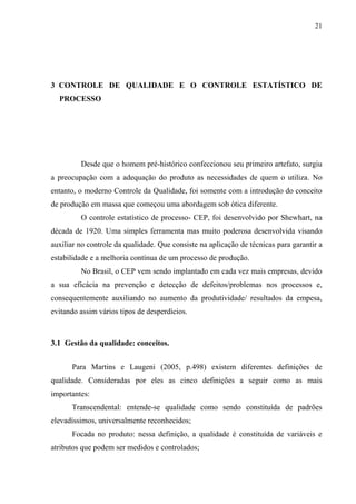 21
3 CONTROLE DE QUALIDADE E O CONTROLE ESTATÍSTICO DE
PROCESSO
Desde que o homem pré-histórico confeccionou seu primeiro artefato, surgiu
a preocupação com a adequação do produto as necessidades de quem o utiliza. No
entanto, o moderno Controle da Qualidade, foi somente com a introdução do conceito
de produção em massa que começou uma abordagem sob ótica diferente.
O controle estatístico de processo- CEP, foi desenvolvido por Shewhart, na
década de 1920. Uma simples ferramenta mas muito poderosa desenvolvida visando
auxiliar no controle da qualidade. Que consiste na aplicação de técnicas para garantir a
estabilidade e a melhoria contínua de um processo de produção.
No Brasil, o CEP vem sendo implantado em cada vez mais empresas, devido
a sua eficácia na prevenção e detecção de defeitos/problemas nos processos e,
consequentemente auxiliando no aumento da produtividade/ resultados da empesa,
evitando assim vários tipos de desperdícios.
3.1 Gestão da qualidade: conceitos.
Para Martins e Laugeni (2005, p.498) existem diferentes definições de
qualidade. Consideradas por eles as cinco definições a seguir como as mais
importantes:
Transcendental: entende-se qualidade como sendo constituída de padrões
elevadíssimos, universalmente reconhecidos;
Focada no produto: nessa definição, a qualidade é constituída de variáveis e
atributos que podem ser medidos e controlados;
 