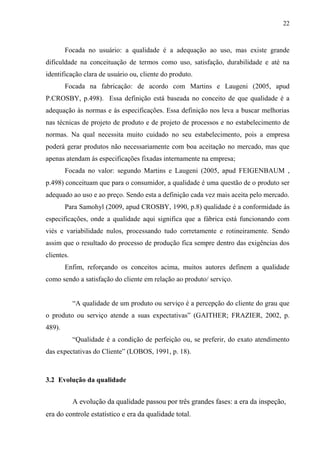22
Focada no usuário: a qualidade é a adequação ao uso, mas existe grande
dificuldade na conceituação de termos como uso, satisfação, durabilidade e até na
identificação clara de usuário ou, cliente do produto.
Focada na fabricação: de acordo com Martins e Laugeni (2005, apud
P.CROSBY, p.498). Essa definição está baseada no conceito de que qualidade é a
adequação às normas e às especificações. Essa definição nos leva a buscar melhorias
nas técnicas de projeto de produto e de projeto de processos e no estabelecimento de
normas. Na qual necessita muito cuidado no seu estabelecimento, pois a empresa
poderá gerar produtos não necessariamente com boa aceitação no mercado, mas que
apenas atendam ás especificações fixadas internamente na empresa;
Focada no valor: segundo Martins e Laugeni (2005, apud FEIGENBAUM ,
p.498) conceituam que para o consumidor, a qualidade é uma questão de o produto ser
adequado ao uso e ao preço. Sendo esta a definição cada vez mais aceita pelo mercado.
Para Samohyl (2009, apud CROSBY, 1990, p.8) qualidade é a conformidade às
especificações, onde a qualidade aqui significa que a fábrica está funcionando com
viés e variabilidade nulos, processando tudo corretamente e rotineiramente. Sendo
assim que o resultado do processo de produção fica sempre dentro das exigências dos
clientes.
Enfim, reforçando os conceitos acima, muitos autores definem a qualidade
como sendo a satisfação do cliente em relação ao produto/ serviço.
“A qualidade de um produto ou serviço é a percepção do cliente do grau que
o produto ou serviço atende a suas expectativas” (GAITHER; FRAZIER, 2002, p.
489).
“Qualidade é a condição de perfeição ou, se preferir, do exato atendimento
das expectativas do Cliente” (LOBOS, 1991, p. 18).
3.2 Evolução da qualidade
A evolução da qualidade passou por três grandes fases: a era da inspeção,
era do controle estatístico e era da qualidade total.
 