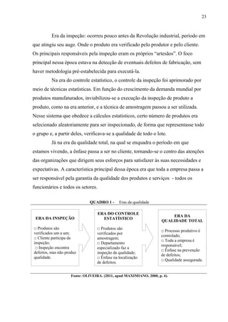 23
Era da inspeção: ocorreu pouco antes da Revolução industrial, período em
que atingiu seu auge. Onde o produto era verificado pelo produtor e pelo cliente.
Os principais responsáveis pela inspeção eram os próprios “artesãos”. O foco
principal nessa época estava na detecção de eventuais defeitos de fabricação, sem
haver metodologia pré-estabelecida para executá-la.
Na era do controle estatístico, o controle da inspeção foi aprimorado por
meio de técnicas estatísticas. Em função do crescimento da demanda mundial por
produtos manufaturados, inviabilizou-se a execução da inspeção de produto a
produto, como na era anterior, e a técnica de amostragem passou a ser utilizada.
Nesse sistema que obedece a cálculos estatísticos, certo número de produtos era
selecionado aleatoriamente para ser inspecionado, de forma que representasse todo
o grupo e, a partir deles, verificava-se a qualidade de todo o lote.
Já na era da qualidade total, na qual se enquadra o período em que
estamos vivendo, a ênfase passa a ser no cliente, tornando-se o centro das atenções
das organizações que dirigem seus esforços para satisfazer às suas necessidades e
expectativas. A característica principal dessa época era que toda a empresa passa a
ser responsável pela garantia da qualidade dos produtos e serviços - todos os
funcionários e todos os setores.
QUADRO 1 - Eras da qualidade
Fonte: OLIVEIRA. (2011, apud MAXIMIANO, 2000, p. 4).
ERA DO CONTROLE
ESTATÍSTICO
□ Produtos são
verificados por
amostragem;
□ Departamento
especializado faz a
inspeção da qualidade;
□ Ênfase na localização
de defeitos.
ERA DA INSPEÇÃO
□ Produtos são
verificados um a um;
□ Cliente participa da
inspeção;
□ Inspeção encontra
defeitos, mas não produz
qualidade.
ERA DA
QUALIDADE TOTAL
□ Processo produtivo é
controlado;
□ Toda a empresa é
responsável;
□ Ênfase na prevenção
de defeitos;
□ Qualidade assegurada.
 