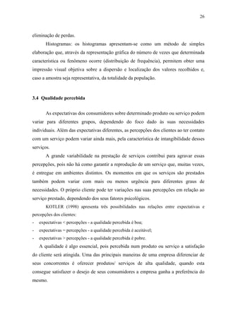 26
eliminação de perdas.
Histogramas: os histogramas apresentam-se como um método de simples
elaboração que, através da representação gráfica do número de vezes que determinada
característica ou fenômeno ocorre (distribuição de frequência), permitem obter uma
impressão visual objetiva sobre a dispersão e localização dos valores recolhidos e,
caso a amostra seja representativa, da totalidade da população.
3.4 Qualidade percebida
As expectativas dos consumidores sobre determinado produto ou serviço podem
variar para diferentes grupos, dependendo do foco dado às suas necessidades
individuais. Além das expectativas diferentes, as percepções dos clientes ao ter contato
com um serviço podem variar ainda mais, pela característica de intangibilidade desses
serviços.
A grande variabilidade na prestação de serviços contribui para agravar essas
percepções, pois não há como garantir a reprodução de um serviço que, muitas vezes,
é entregue em ambientes distintos. Os momentos em que os serviços são prestados
também podem variar com mais ou menos urgência para diferentes graus de
necessidades. O próprio cliente pode ter variações nas suas percepções em relação ao
serviço prestado, dependendo dos seus fatores psicológicos.
KOTLER (1998) apresenta três possibilidades nas relações entre expectativas e
percepções dos clientes:
- expectativas < percepções - a qualidade percebida é boa;
- expectativas = percepções - a qualidade percebida é aceitável;
- expectativas > percepções - a qualidade percebida é pobre.
A qualidade é algo essencial, pois percebida num produto ou serviço a satisfação
do cliente será atingida. Uma das principais maneiras de uma empresa diferenciar de
seus concorrentes é oferecer produtos/ serviços de alta qualidade, quando esta
consegue satisfazer o desejo de seus consumidores a empresa ganha a preferência do
mesmo.
 