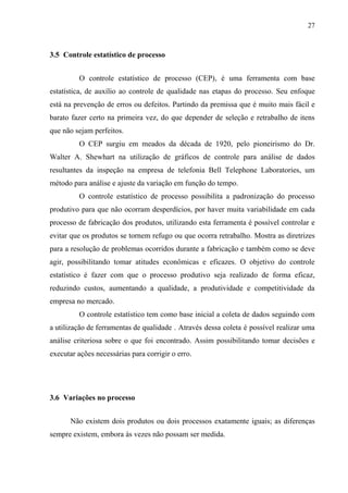 27
3.5 Controle estatístico de processo
O controle estatístico de processo (CEP), é uma ferramenta com base
estatística, de auxílio ao controle de qualidade nas etapas do processo. Seu enfoque
está na prevenção de erros ou defeitos. Partindo da premissa que é muito mais fácil e
barato fazer certo na primeira vez, do que depender de seleção e retrabalho de itens
que não sejam perfeitos.
O CEP surgiu em meados da década de 1920, pelo pioneirismo do Dr.
Walter A. Shewhart na utilização de gráficos de controle para análise de dados
resultantes da inspeção na empresa de telefonia Bell Telephone Laboratories, um
método para análise e ajuste da variação em função do tempo.
O controle estatístico de processo possibilita a padronização do processo
produtivo para que não ocorram desperdícios, por haver muita variabilidade em cada
processo de fabricação dos produtos, utilizando esta ferramenta é possível controlar e
evitar que os produtos se tornem refugo ou que ocorra retrabalho. Mostra as diretrizes
para a resolução de problemas ocorridos durante a fabricação e também como se deve
agir, possibilitando tomar atitudes econômicas e eficazes. O objetivo do controle
estatístico é fazer com que o processo produtivo seja realizado de forma eficaz,
reduzindo custos, aumentando a qualidade, a produtividade e competitividade da
empresa no mercado.
O controle estatístico tem como base inicial a coleta de dados seguindo com
a utilização de ferramentas de qualidade . Através dessa coleta é possível realizar uma
análise criteriosa sobre o que foi encontrado. Assim possibilitando tomar decisões e
executar ações necessárias para corrigir o erro.
3.6 Variações no processo
Não existem dois produtos ou dois processos exatamente iguais; as diferenças
sempre existem, embora às vezes não possam ser medida.
 