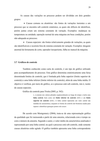 28
As causas das variações no processo podem ser divididas em dois grandes
grupos:
 Causas comuns ou aleatórias: são fontes de variações inerentes a um
processo que se encontra sob controle estatístico, as quais são difíceis de identificar,
porém juntas criam um sistema constante de variação. Exemplos: mudanças na
temperatura ou umidade; operação normal de uma máquina em boas condições, porém
não adequada ao processo.
 Causas especiais: são fontes relativamente grandes de variações, as quais
são identificáveis e ocorrem fora do sistema constante de variação. Exemplos: desgaste
anormal da ferramenta de corte; operador inexperiente, falha no mancal da máquina.
3.7 Gráficos de controle
Também conhecido como carta de controle, é um tipo de gráfico utilizado
para acompanhamento do processo. Este gráfico determina estatisticamente uma faixa
denominada limites de controle, que é limitada pela linha superior (limite superior de
controle) e uma linha inferior (limite inferior de controle), além de uma linha média. O
objetivo é verificar, por meio do gráfico, se o processo está sob controle, isto é, isento
de causas especiais.
Gráfico de controle para Triola (2005, p. 542):
[...] consiste nos valores plotados seqüencialmente ao longo do tempo e inclui uma
linha central, bom como um limite inferior de controle (LIC) e um limite
superior de controle (LSC). A linha central representa um valor central das
medidas da característica, enquanto os limites de controle são fronteiras usadas para
separar e identificar quaisquer pontos não usuais.
De acordo com Montgomery (2004), trata-se de uma representação gráfica
da qualidade que foi mensurada a partir de uma amostra, relacionada com o tempo ou
com o número da amostra. Segundo o autor, o valor médio da característica analisada é
representado por uma linha central, na qual o processo está sob controle, onde somente
causas aleatórias estão agindo. O gráfico também apresenta uma linha correspondente
 