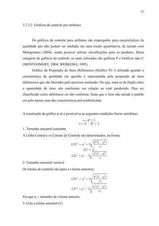 33
3.7.2.2 Gráficos de controle por atributos
Os gráficos de controle para atributos são empregados para características da
qualidade que não podem ser medidas em uma escala quantitativa, de acordo com
Montgomery (2004), sendo possível utilizar classificações para os produtos. Desta
categoria de gráficos de controle, os mais utilizados são gráficos P e Gráficos tipo C
(MONTGOMERY, 2004; WERKEMA, 1995).
Gráfico da Proporção de Itens Defeituosos (Gráfico P): é utilizado quando a
característica da qualidade em questão é representada pela proporção de itens
defeituosos que são liberados pelo processo analisado. Ou seja, trata-se da fração entre
a quantidade de itens não conformes em relação ao total produzido. Para ser
classificado como defeituoso ou não conforme, basta que o item não atenda o padrão
em pelo menos uma das características pré-estabelecidas.
A construção do gráfico p só é possível se as seguintes condições forem satisfeitas:
1. Tamanho amostral constante
A Linha Central e os Limites de Controle são determinados, na forma:
2. Tamanho amostral variável
Os limites de controle são (para a i-ésima amostra):
Em que ni = tamanho da i-ésima amostra.
3. Com a média amostral ( )
 