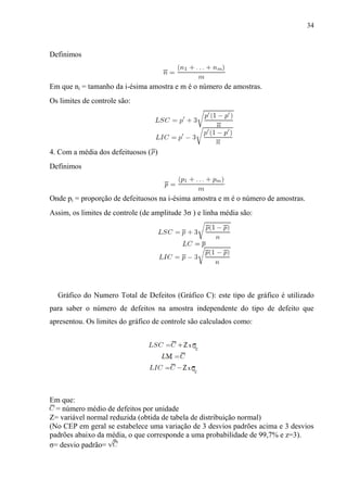 34
Definimos
Em que ni = tamanho da i-ésima amostra e m é o número de amostras.
Os limites de controle são:
4. Com a média dos defeituosos ( )
Definimos
Onde pi = proporção de defeituosos na i-ésima amostra e m é o número de amostras.
Assim, os limites de controle (de amplitude 3σ ) e linha média são:
Gráfico do Numero Total de Defeitos (Gráfico C): este tipo de gráfico é utilizado
para saber o número de defeitos na amostra independente do tipo de defeito que
apresentou. Os limites do gráfico de controle são calculados como:
Em que:
= número médio de defeitos por unidade
Z= variável normal reduzida (obtida de tabela de distribuição normal)
(No CEP em geral se estabelece uma variação de 3 desvios padrões acima e 3 desvios
padrões abaixo da média, o que corresponde a uma probabilidade de 99,7% e z=3).
σ= desvio padrão=
 