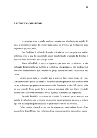 44
5 CONSIDERAÇÕES FINAIS
A pesquisa neste relatada, analisou, usando uma abordagem de estudo de
caso, a utilização de cartas de controle para análise do processo de produção de uma
empresa de pequeno porte.
Sua finalidade é utilização de dados retirados do processo para uma análise
criteriosa sobre o que foi encontrado, assim possibilitando a tomada de decisões e
executar ações necessárias para corrigir o erro.
Como dificuldade, a empresa apresenta por estar em crescimento, a não
utilização de ferramentas de melhoria e controle de seus processos. Mas ainda possui
resultados surpreendentes por somente um grupo demonstrar erros visualizados nas
cartas.
Mesmo assim cabe-se ressaltar que a empresa tem pouco tempo de vida.
Certamente com o passar do tempo as máquinas tendem apresentar mais defeitos entre
outros problemas, que podem ocorrem com maior frequência. Assim dificultando mais
ao seu controle. Como ponto forte a empresa consegue obter um ótimo resultado
mesmo sem o uso desta ferramenta, devido a grande experiência do empresário.
O maior benefício encontrado no controle de processo para a empresa em
questão é a eficiência que se retorna ao encontrar causas especiais, as quais se podem
agir com mais rapidez para solucionar os problemas ocorridos no processo.
Enfim, nota-se o benefício que esta ferramenta traz, mostrando de forma eficaz
a ocorrência de problemas para reduzir custos e consequentemente aumentar os lucros.
 