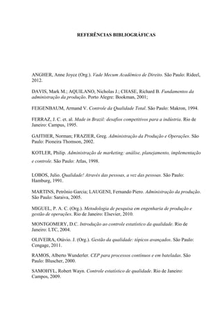 REFERÊNCIAS BIBLIOGRÁFICAS
ANGHER, Anne Joyce (Org.). Vade Mecum Acadêmico de Direito. São Paulo: Rideel,
2012.
DAVIS, Mark M.; AQUILANO, Nicholas J.; CHASE, Richard B. Fundamentos da
administração da produção. Porto Alegre: Bookman, 2001;
FEIGENBAUM, Armand V. Controle da Qualidade Total. São Paulo: Makron, 1994.
FERRAZ, J. C. et. al. Made in Brazil: desafios competitivos para a indústria. Rio de
Janeiro: Campus, 1995.
GAITHER, Norman; FRAZIER, Greg. Administração da Produção e Operações. São
Paulo: Pioneira Thomson, 2002.
KOTLER, Philip. Administração de marketing: análise, planejamento, implementação
e controle. São Paulo: Atlas, 1998.
LOBOS, Julio. Qualidade! Através das pessoas, a vez das pessoas. São Paulo:
Hamburg, 1991.
MARTINS, Petrônio Garcia; LAUGENI, Fernando Piero. Administração da produção.
São Paulo: Saraiva, 2005.
MIGUEL, P. A. C. (Org.). Metodologia de pesquisa em engenharia de produção e
gestão de operações. Rio de Janeiro: Elsevier, 2010.
MONTGOMERY, D.C. Introdução ao controle estatístico da qualidade. Rio de
Janeiro: LTC, 2004.
OLIVEIRA, Otávio. J. (Org.). Gestão da qualidade: tópicos avançados. São Paulo:
Cengage, 2011.
RAMOS, Alberto Wunderler. CEP para processos contínuos e em bateladas. São
Paulo: Bluscher, 2000.
SAMOHYL, Robert Wayn. Controle estatístico de qualidade. Rio de Janeiro:
Campos, 2009.
 
