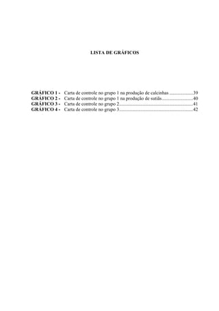 LISTA DE GRÁFICOS
GRÁFICO 1 - Carta de controle no grupo 1 na produção de calcinhas ....................39
GRÁFICO 2 - Carta de controle no grupo 1 na produção de sutiãs..........................40
GRÁFICO 3 - Carta de controle no grupo 2..............................................................41
GRÁFICO 4 - Carta de controle no grupo 3..............................................................42
 