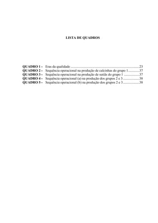 LISTA DE QUADROS
QUADRO 1 - Eras da qualidade ................................................................................23
QUADRO 2 - Sequência operacional na produção de calcinhas do grupo 1.............37
QUADRO 3 - Sequência operacional na produção de sutiãs do grupo 1 ..................37
QUADRO 4 - Sequência operacional (a) na produção dos grupos 2 e 3...................38
QUADRO 5 - Sequência operacional (b) na produção dos grupos 2 e 3...................38
 