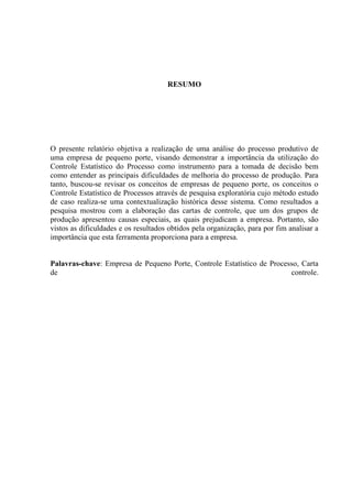 RESUMO
O presente relatório objetiva a realização de uma análise do processo produtivo de
uma empresa de pequeno porte, visando demonstrar a importância da utilização do
Controle Estatístico do Processo como instrumento para a tomada de decisão bem
como entender as principais dificuldades de melhoria do processo de produção. Para
tanto, buscou-se revisar os conceitos de empresas de pequeno porte, os conceitos o
Controle Estatístico de Processos através de pesquisa exploratória cujo método estudo
de caso realiza-se uma contextualização histórica desse sistema. Como resultados a
pesquisa mostrou com a elaboração das cartas de controle, que um dos grupos de
produção apresentou causas especiais, as quais prejudicam a empresa. Portanto, são
vistos as dificuldades e os resultados obtidos pela organização, para por fim analisar a
importância que esta ferramenta proporciona para a empresa.
Palavras-chave: Empresa de Pequeno Porte, Controle Estatístico de Processo, Carta
de controle.
 