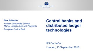 R3 CordaCon
London, 13 September 2018
Central banks and
distributed ledger
technologies
Dirk Bullmann
Adviser, Directorate General
Market Infrastructure and Payments
European Central Bank
 