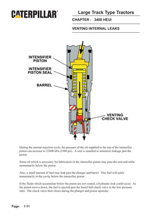 Large Track Type Tractors
                                                 CHAPTER : 3400 HEUI

                                                 VENTING INTERNAL LEAKS




            INTENSIFIER
              PISTON

           INTENSIFIER
           PISTON SEAL


                  BARREL




                                                                             VENTING
                                                                           CHECK VALVE




    During the normal injection cycle, the pressure of the oil supplied to the top of the intensifier
    piston can increase to 22800 kPa (3300 psi). A seal is installed to minimize leakage past the
    piston.

    Some oil which is necessary for lubrication of the intensifier piston may pass the seal and settle
    momentarily below the piston.

    Also, a small amount of fuel may leak past the plunger and barrel. This fuel will settle
    momentarily in the cavity below the intensifier piston.

    If the fluids which accumulate below the piston are not vented, a hydraulic lock could occur. As
    the piston moves down, the fuel is ejected past the barrel ball check valve to the low pressure
    inlet. The check valve then closes during the plunger and piston upstroke.




Page:   1-11
 