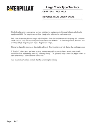 Large Track Type Tractors
                                                 CHAPTER : 3400 HEUI

                                                 REVERSE FLOW CHECK VALVE




    The hydraulic supply pump group has two outlet ports, each connected by steel tubes to a hydraulic
    supply manifold. An integral reverse flow check valve is located in each outlet port.

    This view shows that pressure surges travelling back from the injectors toward the pump will cause the
    check valve to close and block any interference between the banks. In normal operation, the valve will
    oscillate at high frequency as it blocks the pressure surges.

    The valve check fits loosely on the shaft to allow oil flow from the reservoir during the cooling process.

    If the check valves were not in the system, pressure surges between the banks would cause erratic
    operation of the injectors by adversely affecting timing. The pressure surge causes the poppet valves to
    open prematurely. This condition would start

    fuel injection earlier than normal, thereby advancing the timing.




Page:   1-17
 