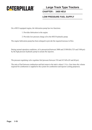 Large Track Type Tractors
                                                CHAPTER : 3400 HEUI

                                                LOW PRESSURE FUEL SUPPLY




    On a HEUI equipped engine, the lubrication pump has two functions:

                   1. Provides lubrication to the engine

                   2. Provides low pressure charge oil to the HEUI hydraulic pump

    The engine lubrication pump has been enlarged to provide the required increase in flow.



    During normal operation conditions, oil is pressurized between 5000 and 21500 kPa (725 and 3100 psi)
    by the high pressure hydraulic pump to actuate the injectors.



    The pressure regulating valve regulates fuel pressure between 310 and 415 kPa (45 and 60 psi).

    The ratio of fuel between combustion and fuel return to the tank is about 1:3 (i.e. four times the volume
    required for combustion is supplied to the system for combustion and injector cooling purposes).




Page:   1-19
 