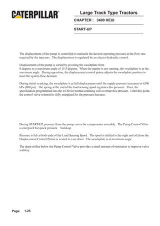 Large Track Type Tractors
                                                 CHAPTER : 3400 HEUI

                                                 START-UP




    The displacement of the pump is controlled to maintain the desired operating pressure at the flow rate
    required by the injectors. The displacement is regulated by an electro-hydraulic control.

    Displacement of the pump is varied by pivoting the swashplate from
    0 degrees to a maximum angle of 15.5 degrees. When the engine is not running, the swashplate is at the
    maximum angle. During operation, the displacement control piston adjusts the swashplate position to
    meet the system flow demand.

    During initial cranking, the swashplate is at full displacement until the supply pressure increases to 6200
    kPa (900 psi). The spring at the end of the load sensing spool regulates this pressure. Then, the
    specification programmed into the ECM for normal cranking will override this pressure. Until this point,
    the control valve solenoid is fully energized for the pressure increase.




    During START-UP, pressure from the pump enters the compensator assembly. The Pump Control Valve
    is energized for quick pressure build-up.

    Pressure is felt at both ends of the Load Sensing Spool. The spool is shifted to the right and oil from the
    Displacement Control Piston is vented to case drain. The swashplate is at maximum angle.

    The drain orifice below the Pump Control Valve provides a small amount of restriction to improve valve
    stability




Page:   1-25
 
