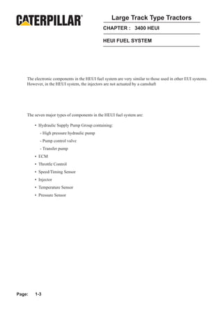 Large Track Type Tractors
                                               CHAPTER : 3400 HEUI

                                               HEUI FUEL SYSTEM




    The electronic components in the HEUI fuel system are very similar to those used in other EUI systems.
    However, in the HEUI system, the injectors are not actuated by a camshaft




    The seven major types of components in the HEUI fuel system are:

        • Hydraulic Supply Pump Group containing:
           - High pressure hydraulic pump
           - Pump control valve
           - Transfer pump
        • ECM
        • Throttle Control
        • Speed/Timing Sensor
        • Injector
        • Temperature Sensor
        • Pressure Sensor




Page:   1-3
 