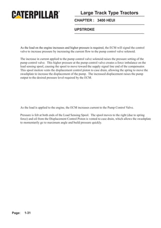 Large Track Type Tractors
                                               CHAPTER : 3400 HEUI

                                               UPSTROKE



    As the load on the engine increases and higher pressure is required, the ECM will signal the control
    valve to increase pressure by increasing the current flow to the pump control valve solenoid.

    The increase in current applied to the pump control valve solenoid raises the pressure setting of the
    pump control valve. This higher pressure at the pump control valve creates a force imbalance on the
    load sensing spool, causing the spool to move toward the supply signal line end of the compensator.
    This spool motion vents the displacement control piston to case drain, allowing the spring to move the
    swashplate to increase the displacement of the pump. The increased displacement raises the pump
    output to the desired pressure level required by the ECM.




    As the load is applied to the engine, the ECM increases current to the Pump Control Valve.

    Pressure is felt at both ends of the Load Sensing Spool. The spool moves to the right (due to spring
    force) and oil from the Displacement Control Piston is vented to case drain, which allows the swashplate
    to momentarily go to maximum angle and build pressure quickly.




Page:   1-31
 
