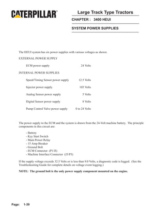 Large Track Type Tractors
                                                 CHAPTER : 3400 HEUI

                                                 SYSTEM POWER SUPPLIES




    The HEUI system has six power supplies with various voltages as shown.

    EXTERNAL POWER SUPPLY

          ECM power supply                               24 Volts

    INTERNAL POWER SUPPLIES

          Speed/Timing Sensor power supply             12.5 Volts

          Injector power supply                         105 Volts

          Analog Sensor power supply                      5 Volts

          Digital Sensor power supply                     8 Volts

          Pump Control Valve power supply           0 to 24 Volts



    The power supply to the ECM and the system is drawn from the 24-Volt machine battery. The principle
    components in this circuit are:

          - Battery
          - Key Start Switch
          - Main Power Relay
          - 15 Amp Breaker
          - Ground Bolt
          - ECM Connector (P1/JI)
          - Machine Interface Connector (J3/P3)

    If the supply voltage exceeds 32.5 Volts or is less than 9.0 Volts, a diagnostic code is logged. (See the
    Troubleshooting Guide for complete details on voltage event logging.)

    NOTE: The ground bolt is the only power supply component mounted on the engine.




Page:   1-39
 