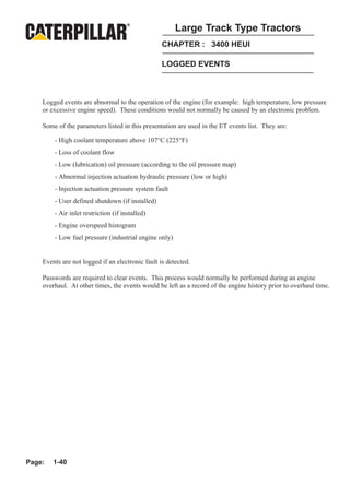 Large Track Type Tractors
                                                  CHAPTER : 3400 HEUI

                                                  LOGGED EVENTS



    Logged events are abnormal to the operation of the engine (for example: high temperature, low pressure
    or excessive engine speed). These conditions would not normally be caused by an electronic problem.

    Some of the parameters listed in this presentation are used in the ET events list. They are:

        - High coolant temperature above 107°C (225°F)
        - Loss of coolant flow
        - Low (lubrication) oil pressure (according to the oil pressure map)
        - Abnormal injection actuation hydraulic pressure (low or high)
        - Injection actuation pressure system fault
        - User defined shutdown (if installed)
        - Air inlet restriction (if installed)
        - Engine overspeed histogram
        - Low fuel pressure (industrial engine only)


    Events are not logged if an electronic fault is detected.

    Passwords are required to clear events. This process would normally be performed during an engine
    overhaul. At other times, the events would be left as a record of the engine history prior to overhaul time.




Page:   1-40
 