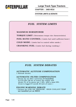 Large Track Type Tractors
                                    CHAPTER : 3400 HEUI

                                    SYSTEM LIMITS & DERATE




                              FUEL SYSTEM LIMITS


                MAXIMUM HORSEPOWER
                TORQUE LIMIT ( Determines torque rise characteristics)
                FUEL RATIO CONTROL ( Limits fuel until sufficient boost )
                COLD MODE ( Limits fuel to control white smoke )
                CRANKING FUEL ( Limits fuel during cranking )




                           FUEL SYSTEM DERATES
                           FUEL SYSTEM DERATES

                AUTOMATIC ALTITUDE COMPENSATION
               AUTOMATIC ALTITUDE COMPENSATION
                ( Altitude derate)
               ( Altitude derate)
                AUTOMATIC FILTER COMPENSATION
               AUTOMATIC FILTER COMPENSATION
                 ( Derate for air filter restriction installed )
               ( Derate for air filter restriction if if insatalled
                   At 6.25 kPa (30 inc of water) the engine will
               ENGINE 2% of its powerDERATE until a maxi 20%
                   derate WARNING per 1 kPa
                   Event is logged if exeeds 30 inch of water )
                ( Derates for LOW OIL PRESSURE, HIGH COOLANT TEMP
                  not install in HEUI at the time)
                ENGINE WARNING DERATE
                ( Derates for LOW OIL PRESSURE , HIGH COOLANT TEMP
                  not installed yet on HEUI)




Page:   1-41
 