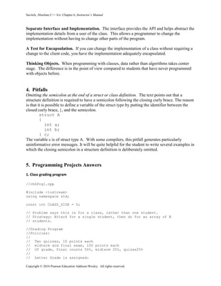 Savitch, Absolute C++ 6/e: Chapter 6, Instructor’s Manual
Copyright © 2016 Pearson Education Addison-Wesley. All rights reserved.
Separate Interface and Implementation. The interface provides the API and helps abstract the
implementation details from a user of the class. This allows a programmer to change the
implementation without having to change other parts of the program.
A Test for Encapsulation. If you can change the implementation of a class without requiring a
change to the client code, you have the implementation adequately encapsulated.
Thinking Objects. When programming with classes, data rather than algorithms takes center
stage. The difference is in the point of view compared to students that have never programmed
with objects before.
4. Pitfalls
Omitting the semicolon at the end of a struct or class definition. The text points out that a
structure definition is required to have a semicolon following the closing curly brace. The reason
is that it is possible to define a variable of the struct type by putting the identifier between the
closed curly brace, }, and the semicolon.
struct A
{
int a;
int b;
} c;
The variable c is of struct type A. With some compilers, this pitfall generates particularly
uninformative error messages. It will be quite helpful for the student to write several examples in
which the closing semicolon in a structure definition is deliberately omitted.
5. Programming Projects Answers
1. Class grading program
//ch6Prg1.cpp
#include <iostream>
using namespace std;
const int CLASS_SIZE = 5;
// Problem says this is for a class, rather than one student.
// Strategy: Attack for a single student, then do for an array of N
// students.
//Grading Program
//Policies:
//
// Two quizzes, 10 points each
// midterm and final exam, 100 points each
// Of grade, final counts 50%, midterm 25%, quizes25%
//
// Letter Grade is assigned:
 