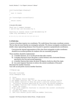Savitch, Absolute C++ 6/e: Chapter 6, Instructor’s Manual
Copyright © 2016 Pearson Education Addison-Wesley. All rights reserved.
void CounterType::display()
{
cout << count;
}
int CounterType::currentCount()
{
return count;
}
A run gives this output:
There are 6 numbers between
1 and 20 that are divisible by 3.
Starting at counter value 6 and decrementing 20
times only decrements to zero.
6 5 4 3 2 1 0 0 0 0 0 0 0 0 0 0 0 0 0
3. A Point class
A point in the plane requires two coordinates. We could choose from many coordinate systems.
The two that are most familiar are rectangular and polar. We choose rectangular coordinates (two
double values representing distances from the point in question to perpendicular coordinates).
Conversion the internal representation of this class from rectangular to polar coordinates
should be an excellent problem for students who are reasonably prepared.
These members should be implemented:
a) a member function, set, to set the private data after creation
b) a member function to move the point a vertical distance and a horizontal distance
specified by the first and second arguments.
c) a member function that rotates the point 90 degrees clockwise about the origin.
d) two const inspector functions to retrieve the current coordinates of the point.
Document the member functions.
Test with several points exercise member functions.
//Ch6prg3.cpp
#include <iostream>
using namespace std;
// Point
// The members should implement
// a)a member function, set, to set the private data after creation
// b)a member function to move the point a vertical distance and a
// horizontal distance specified by the first and second arguments.
// c)a member function that rotates the point 90 degrees clockwise
// about the origin.
// d)two const inspector functions to retrieve the current coordinates
// of the point.
// Document the member functions.
// Test with several points exercise member functions.
 