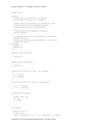 Savitch, Absolute C++ 6/e: Chapter 6, Instructor’s Manual
Copyright © 2016 Pearson Education Addison-Wesley. All rights reserved.
class Point
{
public:
//set: set x to first, y to second
void set(int first, int second);
//move point horizontally by distance first
//move vertically by distance second
void move(int first, int second);
//rotate point 90 degrees clockwise
void rotate();
// returns the first coordinate of the point
double first();
// returns the second coordinate of the point
double second();
private:
double x;
double y;
};
double Point::first()
{
return x;
}
double Point::second()
{
return y;
}
void Point::set(int first, int second)
{
x = first;
y = second;
}
void Point::move(int first, int second)
{
x = x + first;
y = y + second;
}
void Point::rotate()
{
double tmp = x;
x = -y;
y = tmp;
}
int main()
{
Point A, B, C;
A.set(1,2);
cout << A.first() << ", " << A.second() << endl;
 
