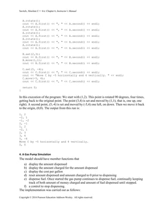 Savitch, Absolute C++ 6/e: Chapter 6, Instructor’s Manual
Copyright © 2016 Pearson Education Addison-Wesley. All rights reserved.
A.rotate();
cout << A.first() << ", " << A.second() << endl;
A.rotate();
cout << A.first() << ", " << A.second() << endl;
A.rotate();
cout << A.first() << ", " << A.second() << endl;
A.rotate();
cout << A.first() << ", " << A.second() << endl;
A.rotate();
cout << A.first() << ", " << A.second() << endl;
B.set(2,3);
cout << B.first() << ", " << B.second() << endl;
B.move(1,1);
cout << B.first() << ", " << B.second() << endl;
C.set(5, -4);
cout << C.first() << ", " << C.second() << endl;
cout << "Move C by -5 horizontally and 4 vertically. " << endl;
C.move(-5, 4);
cout << C.first() << ", " << C.second() << endl;
return 0;
}
In this execution of the program: We start with (1,2). This point is rotated 90 degrees, four times,
getting back to the original point. The point (3,4) is set and moved by (1,1), that is, one up, one
right). A second point, (5,-4) is set and moved by (-5,4) one left, on down. Then we move it back
to the origin, (0,0). The output from this run is:
1, 2
-2, 1
-1, -2
2, -1
1, 2
-2, 1
2, 3
3, 4
5, -4
Move C by -5 horizontally and 4 vertically.
0, 0
4. A Gas Pump Simulation
The model should have member functions that
a) display the amount dispensed
b) display the amount charged for the amount dispensed
c) display the cost per gallon
d) reset amount dispensed and amount charged to 0 prior to dispensing
e) dispense fuel. Once started the gas pump continues to dispense fuel, continually keeping
track of both amount of money charged and amount of fuel dispensed until stopped.
f) a control to stop dispensing.
The implementation was carried out as follows:
 