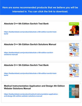 Here are some recommended products that we believe you will be
interested in. You can click the link to download.
Absolute C++ 6th Edition Savitch Test Bank
https://testbankdeal.com/product/absolute-c-6th-edition-savitch-test-
bank/
Absolute C++ 5th Edition Savitch Solutions Manual
https://testbankdeal.com/product/absolute-c-5th-edition-savitch-
solutions-manual/
Absolute C++ 5th Edition Savitch Test Bank
https://testbankdeal.com/product/absolute-c-5th-edition-savitch-test-
bank/
Medical Instrumentation Application and Design 4th Edition
Webster Solutions Manual
https://testbankdeal.com/product/medical-instrumentation-application-
and-design-4th-edition-webster-solutions-manual/
 