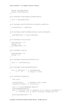 Savitch, Absolute C++ 6/e: Chapter 6, Instructor’s Manual
Copyright © 2016 Pearson Education Addison-Wesley. All rights reserved.
double gasInMainTank;
double costPerGallon;
};
void GasPump::displayAmountInMainTank()
{
cout << gasInMainTank;
}
void GasPump::setPricePerGallon(double newPrice)
{
costPerGallon = newPrice;
}
void GasPump::buyFromJobber(double quantityBought)
{
gasInMainTank += quantityBought;
}
void GasPump::initialize()
{
gasDispensed = 0;
charge = 0;
gasInMainTank = 0;
}
void GasPump::reset()
{
gasDispensed = 0;
charge = 0;
}
void GasPump::displayCostPerGallon()
{
cout << costPerGallon;
}
void GasPump::displayGasNCharges()
{
cout << "gallons: " << gasDispensed
<< " $" << charge << endl;
}
void GasPump::dispense()
{
char quit;
system("cls"); // Windows clear screen
//system("clear"); // Unix/Linux
cout << "nnDISPENSING FUELn";
displayGasNCharges();
cout << "nPress <CR> to dispense in 0.1 gallon increments. "
<< "nPress q or Q <CR>to terminate dispensing.n";
while(gasInMainTank > 0)
{
 